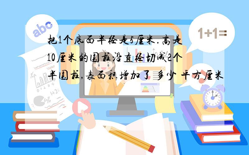 把1个底面半径是5厘米.高是10厘米的圆柱沿直径切成2个半圆柱,表面积增加了 多少 平方厘米