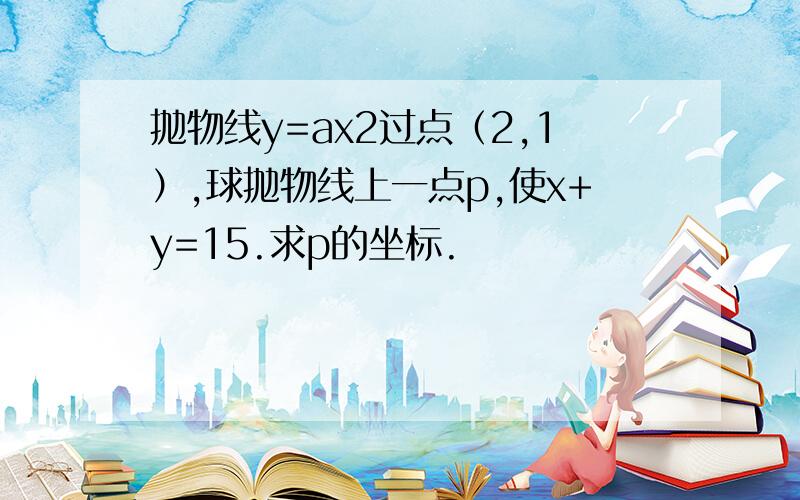 抛物线y=ax2过点（2,1）,球抛物线上一点p,使x+y=15.求p的坐标.