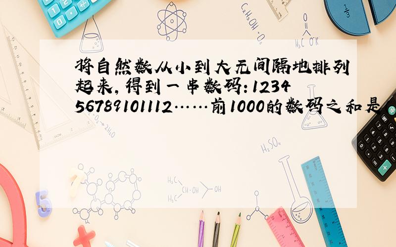 将自然数从小到大无间隔地排列起来,得到一串数码：123456789101112……前1000的数码之和是（ ）