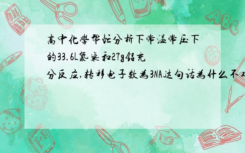 高中化学帮忙分析下常温常压下的33.6L氯气和27g铝充分反应,转移电子数为3NA这句话为什么不对?