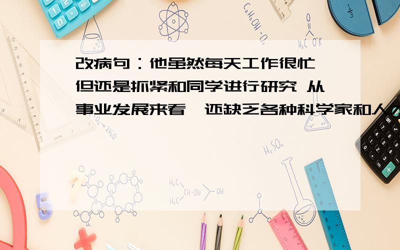 改病句：他虽然每天工作很忙,但还是抓紧和同学进行研究 从事业发展来看,还缺乏各种科学家和人才