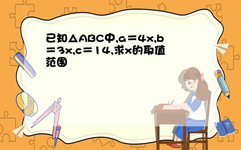 已知△ABC中,a＝4x,b＝3x,c＝14,求x的取值范围