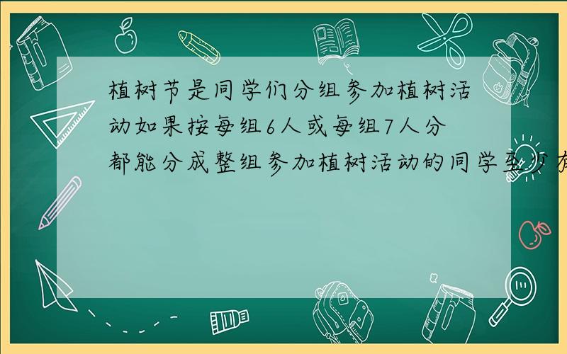 植树节是同学们分组参加植树活动如果按每组6人或每组7人分都能分成整组参加植树活动的同学至少有多少人?