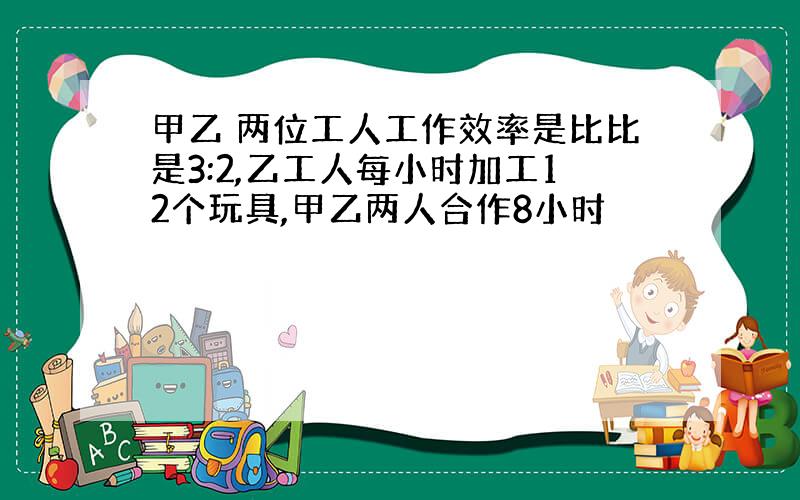 甲乙 两位工人工作效率是比比是3:2,乙工人每小时加工12个玩具,甲乙两人合作8小时