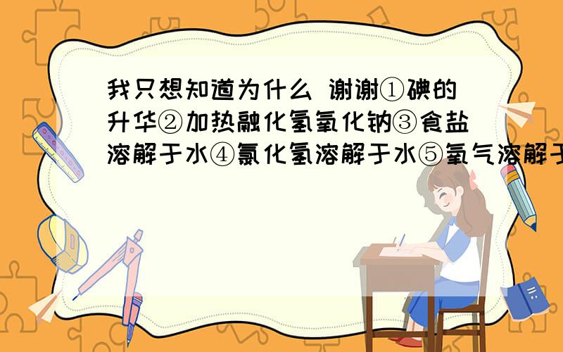 我只想知道为什么 谢谢①碘的升华②加热融化氢氧化钠③食盐溶解于水④氯化氢溶解于水⑤氧气溶解于水⑥过氧化钠溶解于水 其中没