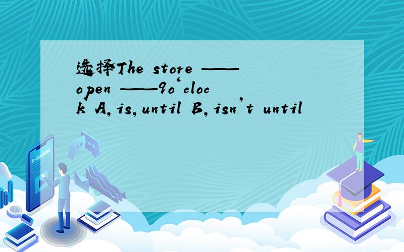 选择The store ——open ——9o‘clock A,is,until B,isn’t until