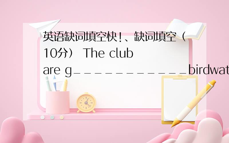 英语缺词填空快!、缺词填空（10分） The club are g___________birdwatching nex