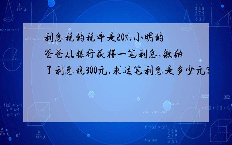 利息税的税率是20%,小明的爸爸从银行获得一笔利息,缴纳了利息税300元,求这笔利息是多少元?