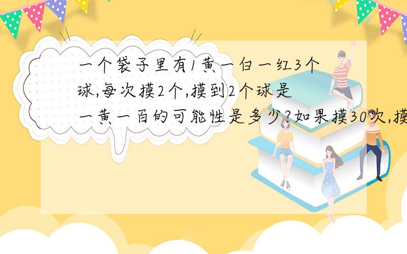 一个袋子里有1黄一白一红3个球,每次摸2个,摸到2个球是一黄一百的可能性是多少?如果摸30次,摸到2个球是