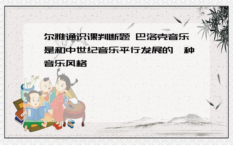 尔雅通识课判断题 巴洛克音乐是和中世纪音乐平行发展的一种音乐风格