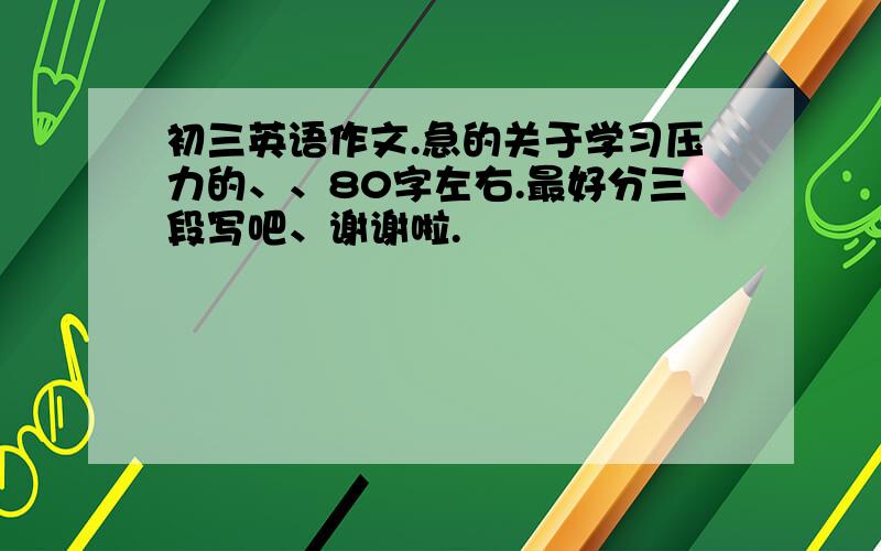 初三英语作文.急的关于学习压力的、、80字左右.最好分三段写吧、谢谢啦.