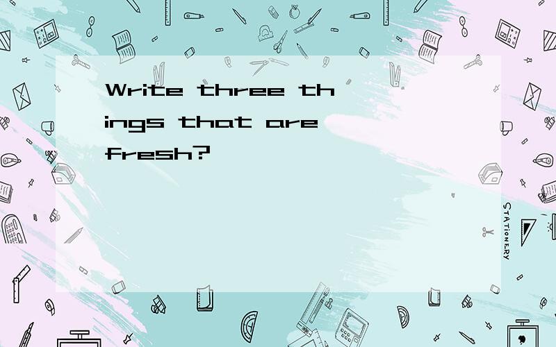 Write three things that are fresh?