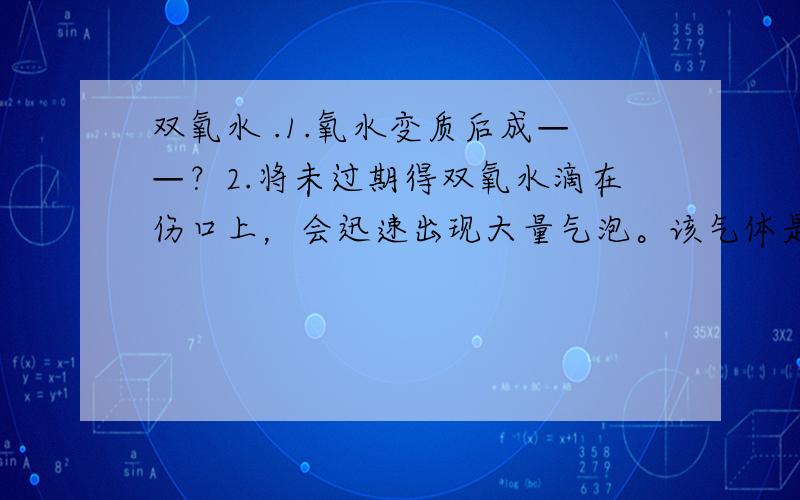 双氧水 .1.氧水变质后成——？2.将未过期得双氧水滴在伤口上，会迅速出现大量气泡。该气体是——？