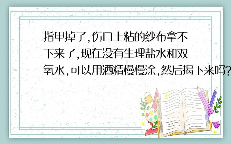 指甲掉了,伤口上粘的纱布拿不下来了,现在没有生理盐水和双氧水,可以用酒精慢慢涂,然后揭下来吗?