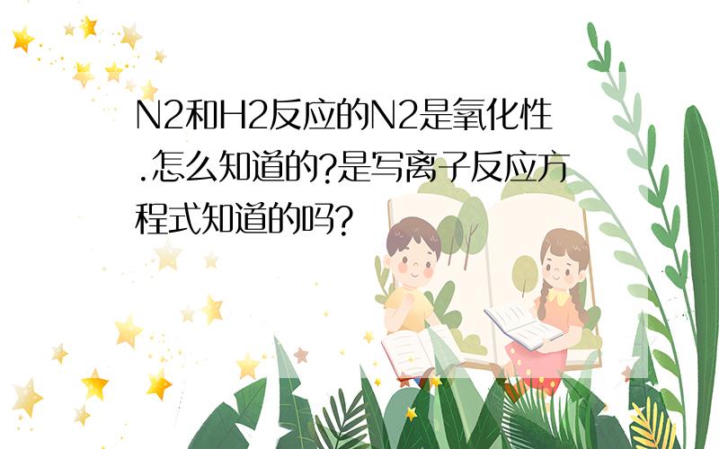 N2和H2反应的N2是氧化性.怎么知道的?是写离子反应方程式知道的吗?