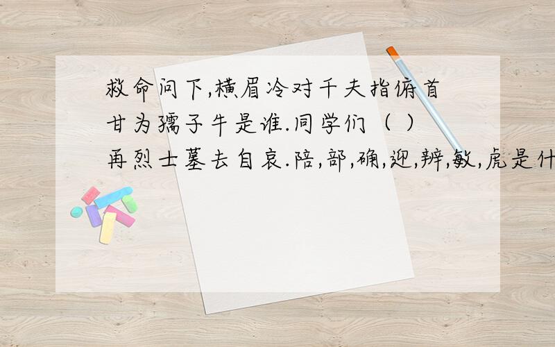 救命问下,横眉冷对千夫指俯首甘为孺子牛是谁.同学们（ ）再烈士墓去自哀.陪,部,确,迎,辨,敏,虎是什么形声字?横眉冷对