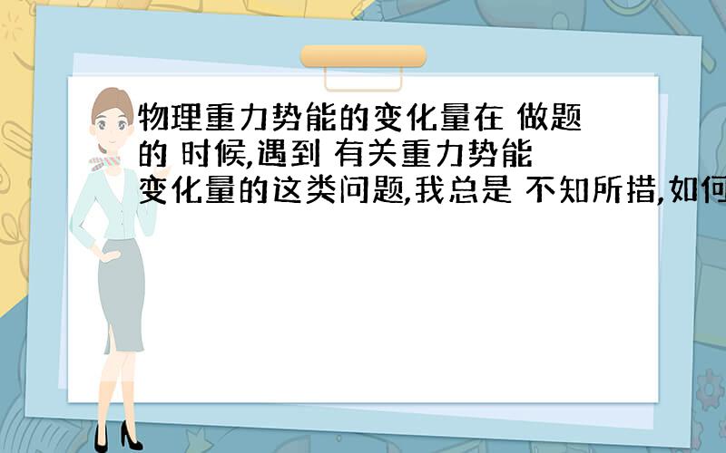 物理重力势能的变化量在 做题的 时候,遇到 有关重力势能变化量的这类问题,我总是 不知所措,如何用公式!还有 动能增加量