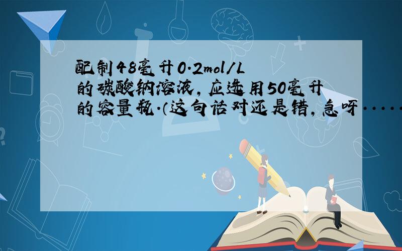 配制48毫升0.2mol/L的碳酸钠溶液,应选用50毫升的容量瓶.（这句话对还是错,急呀·······!)