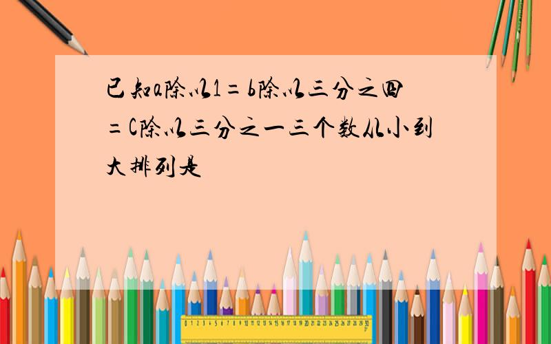 已知a除以1=b除以三分之四=C除以三分之一三个数从小到大排列是