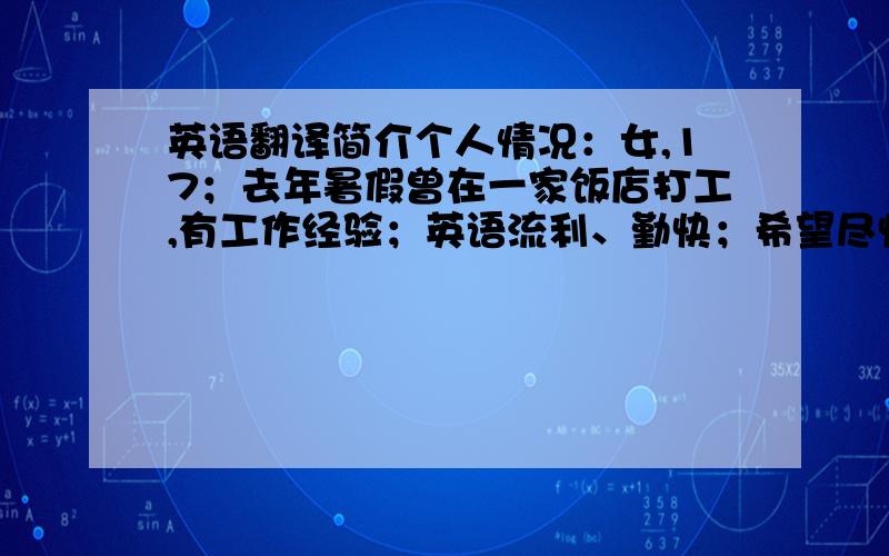 英语翻译简介个人情况：女,17；去年暑假曾在一家饭店打工,有工作经验；英语流利、勤快；希望尽快得到回复.（用英语写 在考