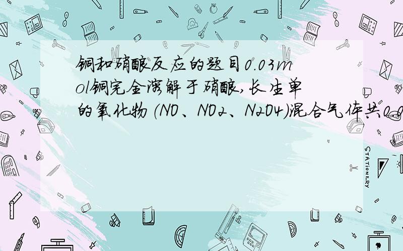 铜和硝酸反应的题目0.03mol铜完全溶解于硝酸,长生单的氧化物（NO、NO2、N2O4）混合气体共0.05mol.改好