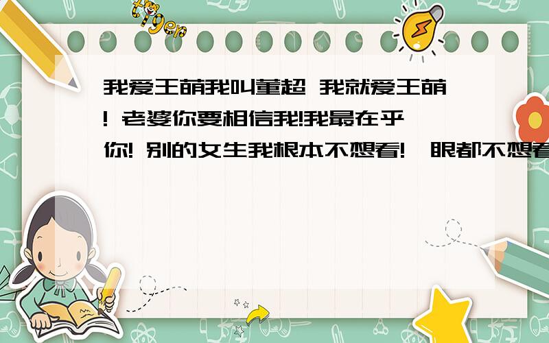 我爱王萌我叫董超 我就爱王萌! 老婆你要相信我!我最在乎你! 别的女生我根本不想看!一眼都不想看!我们要在一起一辈子!