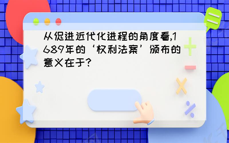 从促进近代化进程的角度看,1689年的‘权利法案’颁布的意义在于?