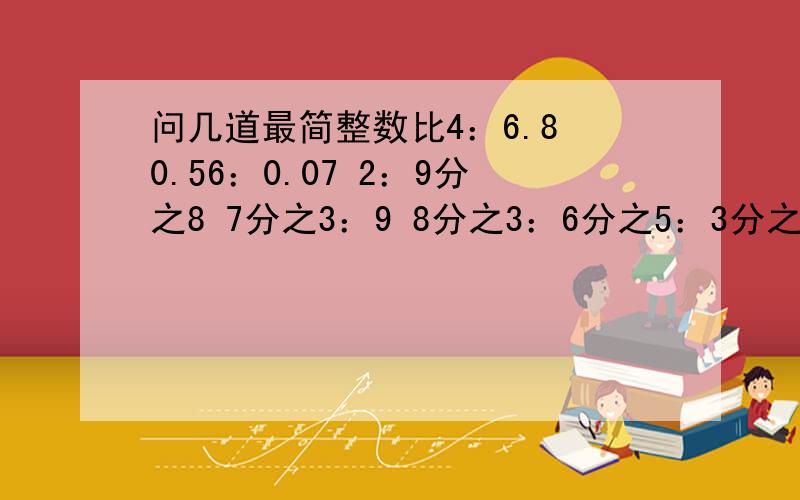 问几道最简整数比4：6.8 0.56：0.07 2：9分之8 7分之3：9 8分之3：6分之5：3分之2 0.8：6分之