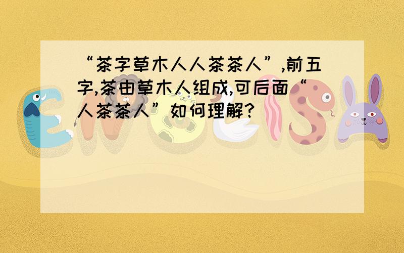 “茶字草木人人茶茶人”,前五字,茶由草木人组成,可后面“人茶茶人”如何理解?