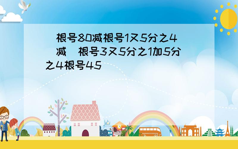 （根号80减根号1又5分之4）减（根号3又5分之1加5分之4根号45）