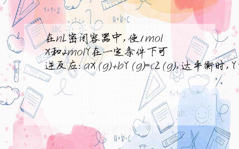 在nL密闭容器中,使1molX和2molY在一定条件下可逆反应：aX(g)+bY(g)＝cZ(g),达平衡时,Y的转化率