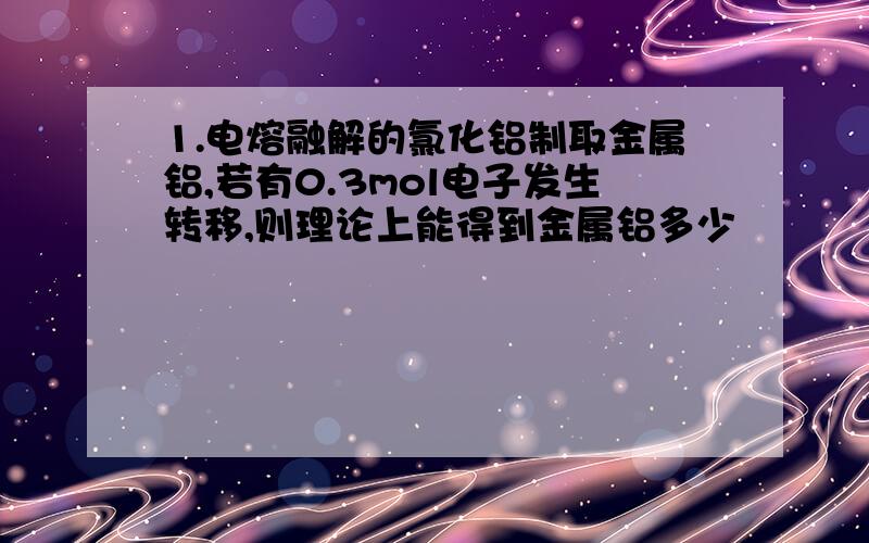 1.电熔融解的氯化铝制取金属铝,若有0.3mol电子发生转移,则理论上能得到金属铝多少