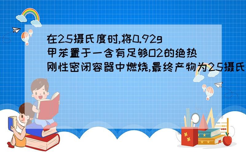 在25摄氏度时,将0.92g甲苯置于一含有足够O2的绝热刚性密闭容器中燃烧,最终产物为25摄氏度的CO2和液态水