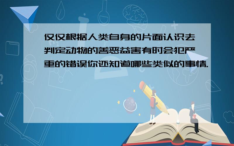 仅仅根据人类自身的片面认识去判定动物的善恶益害有时会犯严重的错误你还知道哪些类似的事情.