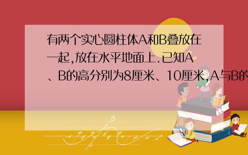 有两个实心圆柱体A和B叠放在一起,放在水平地面上.已知A、B的高分别为8厘米、10厘米,A与B的底面积之比为1：4,A对