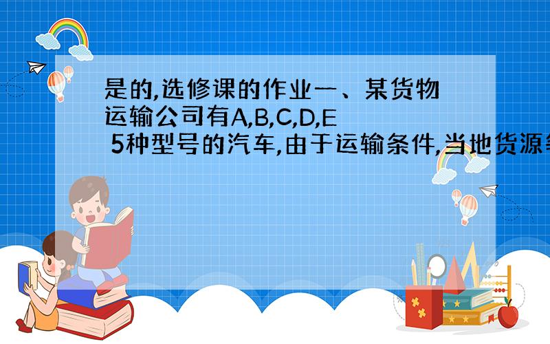 是的,选修课的作业一、某货物运输公司有A,B,C,D,E 5种型号的汽车,由于运输条件,当地货源等各种因素,每种型号的汽