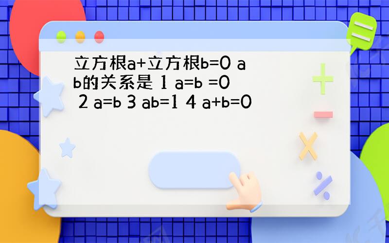 立方根a+立方根b=0 a b的关系是 1 a=b =0 2 a=b 3 ab=1 4 a+b=0