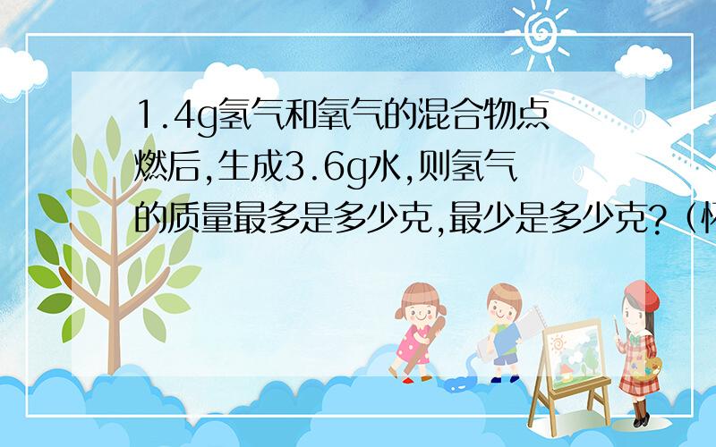 1.4g氢气和氧气的混合物点燃后,生成3.6g水,则氢气的质量最多是多少克,最少是多少克?（怀疑这道题问错了,应该是氧气