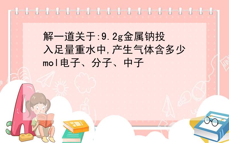 解一道关于:9.2g金属钠投入足量重水中,产生气体含多少mol电子、分子、中子