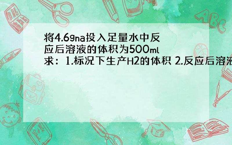 将4.6gna投入足量水中反应后溶液的体积为500ml 求：1.标况下生产H2的体积 2.反应后溶液的浓度