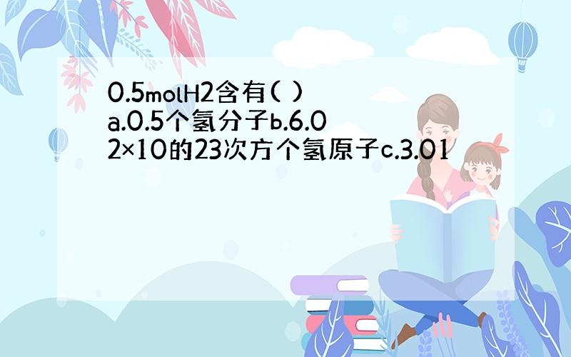 0.5molH2含有( ) a.0.5个氢分子b.6.02×10的23次方个氢原子c.3.01