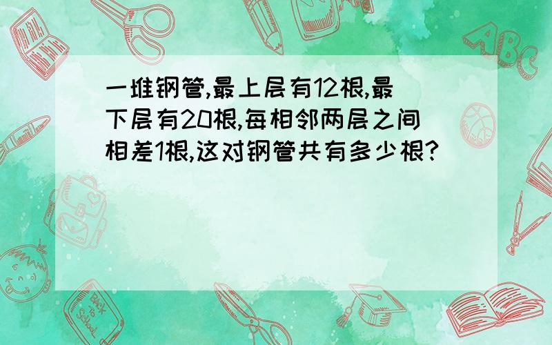 一堆钢管,最上层有12根,最下层有20根,每相邻两层之间相差1根,这对钢管共有多少根?