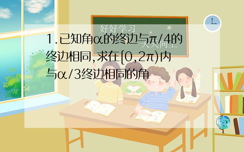 1.已知角α的终边与π/4的终边相同,求在[0,2π)内与α/3终边相同的角