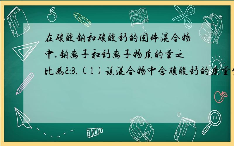 在碳酸钠和碳酸钙的固体混合物中,钠离子和钙离子物质的量之比为2：3.(1)该混合物中含碳酸钙的质量分数是多少?(精确到0