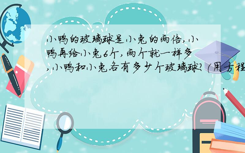 小鸭的玻璃球是小兔的两倍,小鸭再给小兔6个,两个就一样多,小鸭和小兔各有多少个玻璃球?(用方程解）