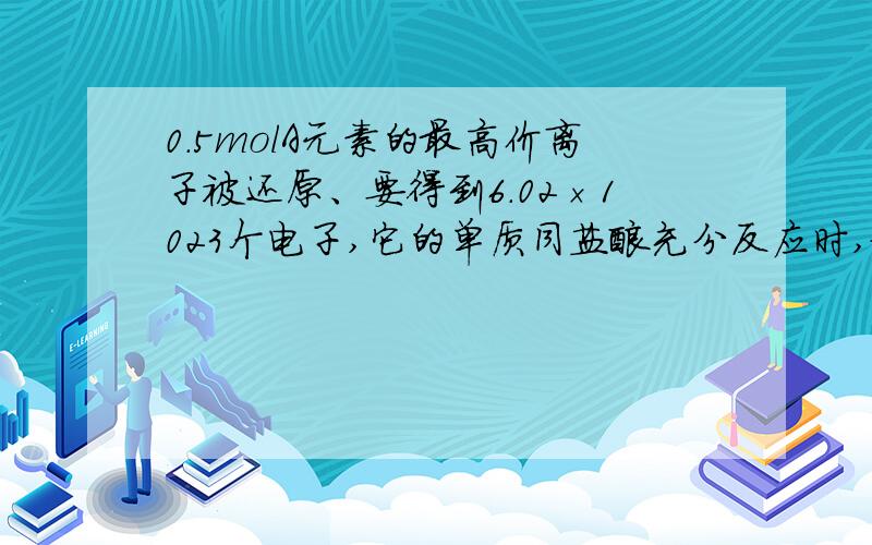 0.5molA元素的最高价离子被还原、要得到6.02×1023个电子,它的单质同盐酸充分反应时,放出0.02g H2,用