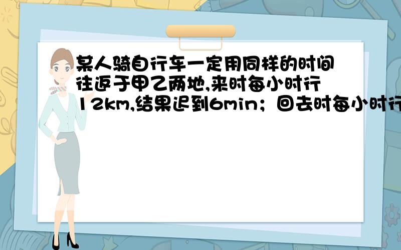 某人骑自行车一定用同样的时间往返于甲乙两地,来时每小时行12km,结果迟到6min；回去时每小时行15km,结果