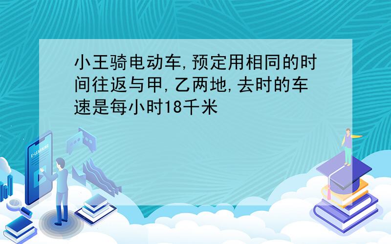 小王骑电动车,预定用相同的时间往返与甲,乙两地,去时的车速是每小时18千米