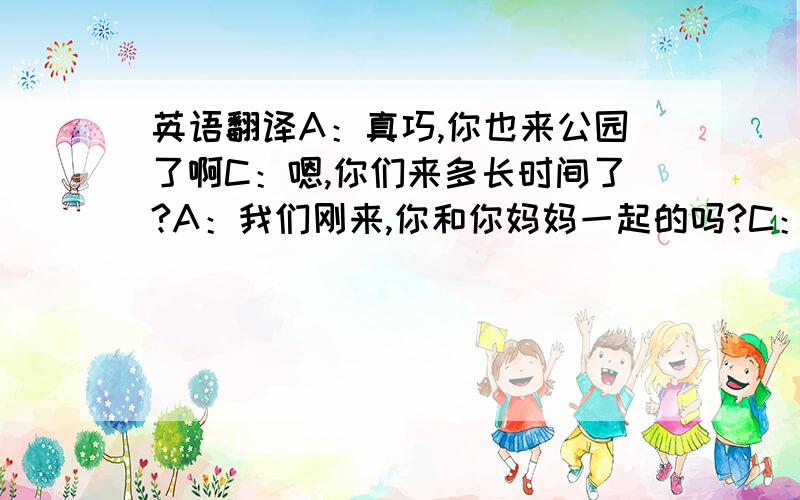 英语翻译A：真巧,你也来公园了啊C：嗯,你们来多长时间了?A：我们刚来,你和你妈妈一起的吗?C：是的A：你的爱好是什么?