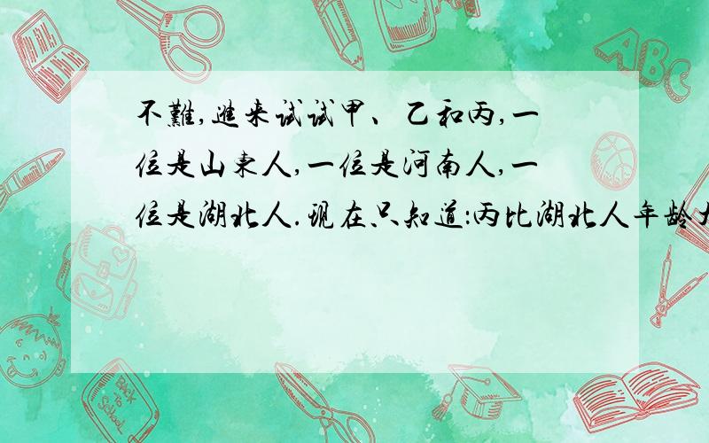 不难,进来试试甲、乙和丙,一位是山东人,一位是河南人,一位是湖北人.现在只知道：丙比湖北人年龄大,甲和河南人不同岁,河南